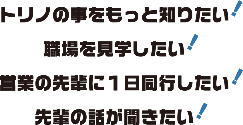 トリノをもっと知りたい！職場をけ見学したい！営業の先輩に一日同行したい！先輩の話が聞きたい！